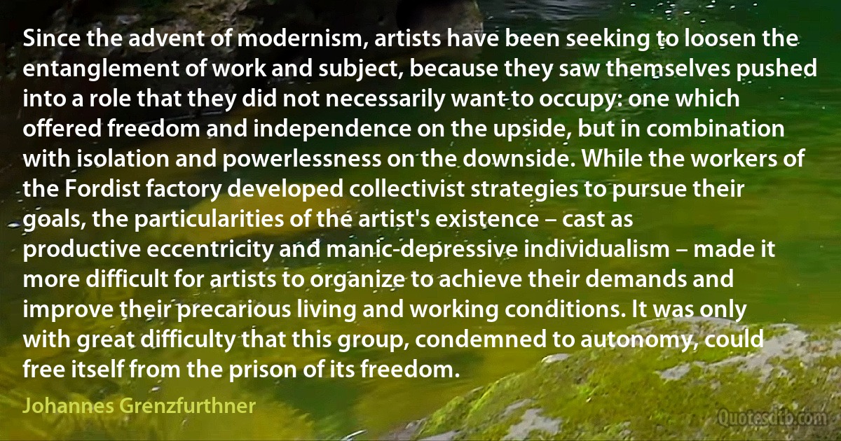 Since the advent of modernism, artists have been seeking to loosen the entanglement of work and subject, because they saw themselves pushed into a role that they did not necessarily want to occupy: one which offered freedom and independence on the upside, but in combination with isolation and powerlessness on the downside. While the workers of the Fordist factory developed collectivist strategies to pursue their goals, the particularities of the artist's existence – cast as productive eccentricity and manic-depressive individualism – made it more difficult for artists to organize to achieve their demands and improve their precarious living and working conditions. It was only with great difficulty that this group, condemned to autonomy, could free itself from the prison of its freedom. (Johannes Grenzfurthner)