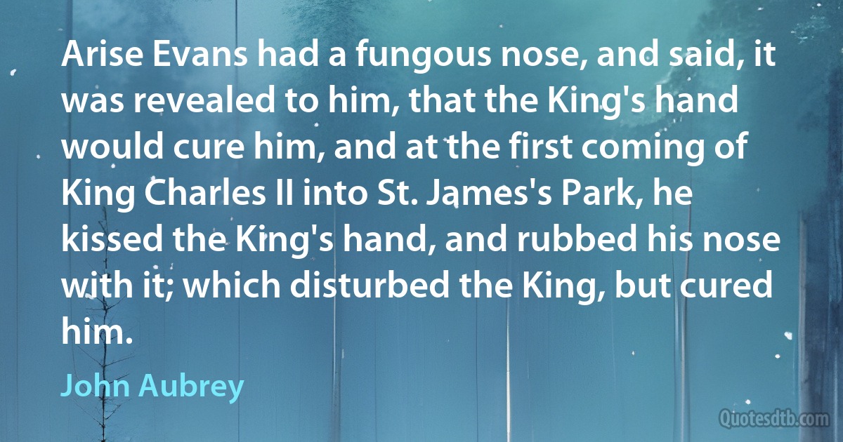 Arise Evans had a fungous nose, and said, it was revealed to him, that the King's hand would cure him, and at the first coming of King Charles II into St. James's Park, he kissed the King's hand, and rubbed his nose with it; which disturbed the King, but cured him. (John Aubrey)