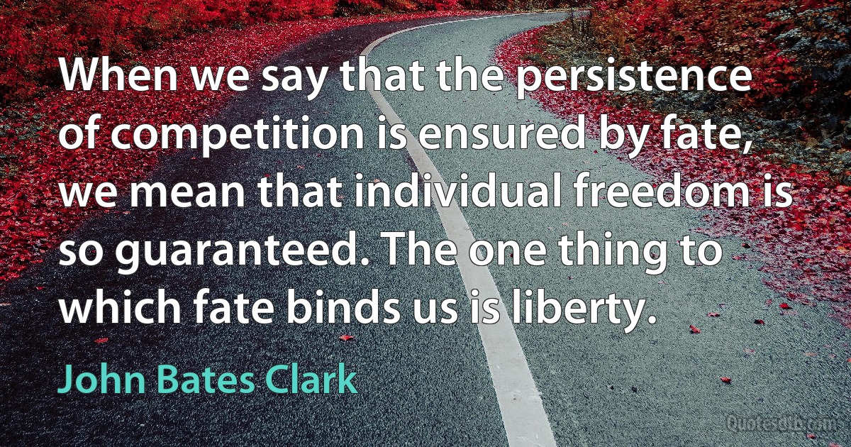 When we say that the persistence of competition is ensured by fate, we mean that individual freedom is so guaranteed. The one thing to which fate binds us is liberty. (John Bates Clark)