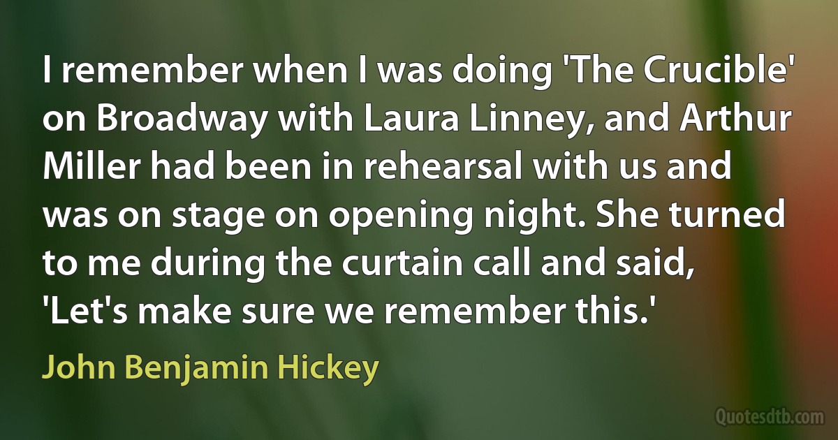 I remember when I was doing 'The Crucible' on Broadway with Laura Linney, and Arthur Miller had been in rehearsal with us and was on stage on opening night. She turned to me during the curtain call and said, 'Let's make sure we remember this.' (John Benjamin Hickey)