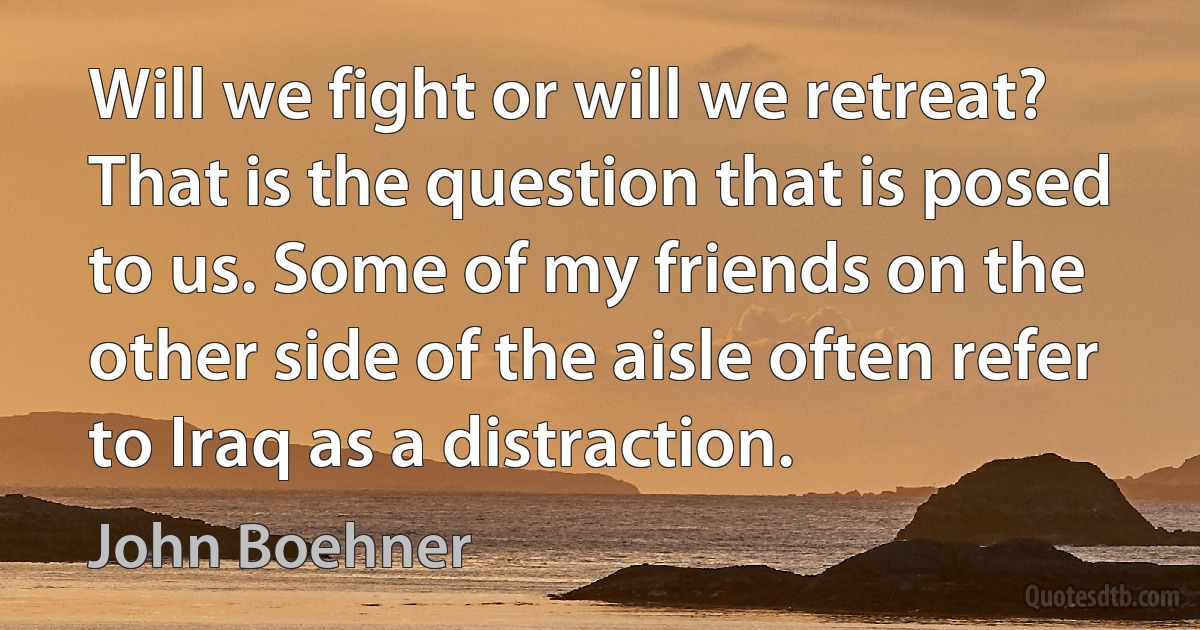 Will we fight or will we retreat? That is the question that is posed to us. Some of my friends on the other side of the aisle often refer to Iraq as a distraction. (John Boehner)