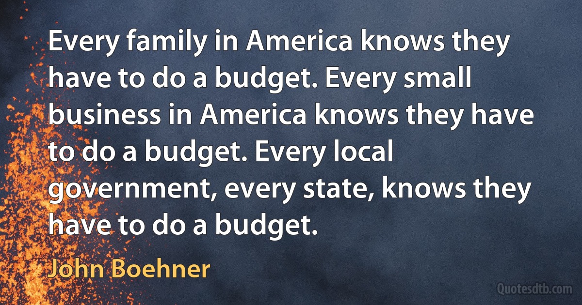 Every family in America knows they have to do a budget. Every small business in America knows they have to do a budget. Every local government, every state, knows they have to do a budget. (John Boehner)