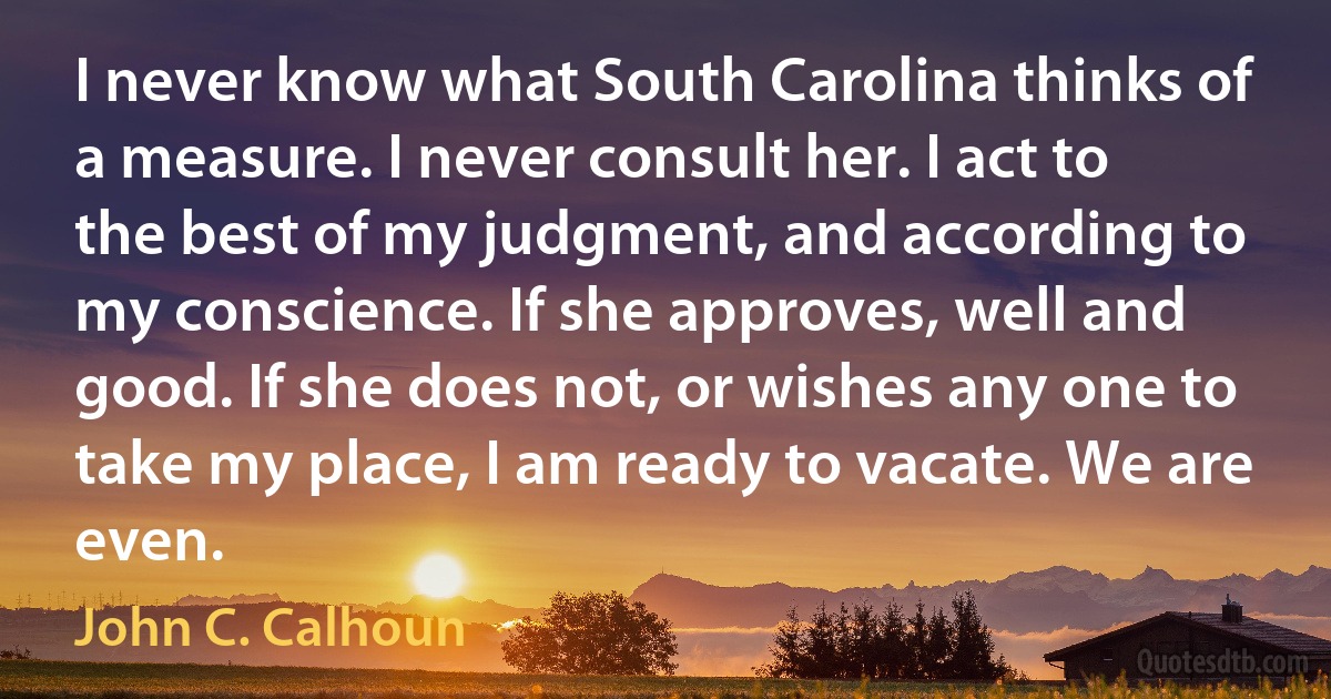 I never know what South Carolina thinks of a measure. I never consult her. I act to the best of my judgment, and according to my conscience. If she approves, well and good. If she does not, or wishes any one to take my place, I am ready to vacate. We are even. (John C. Calhoun)