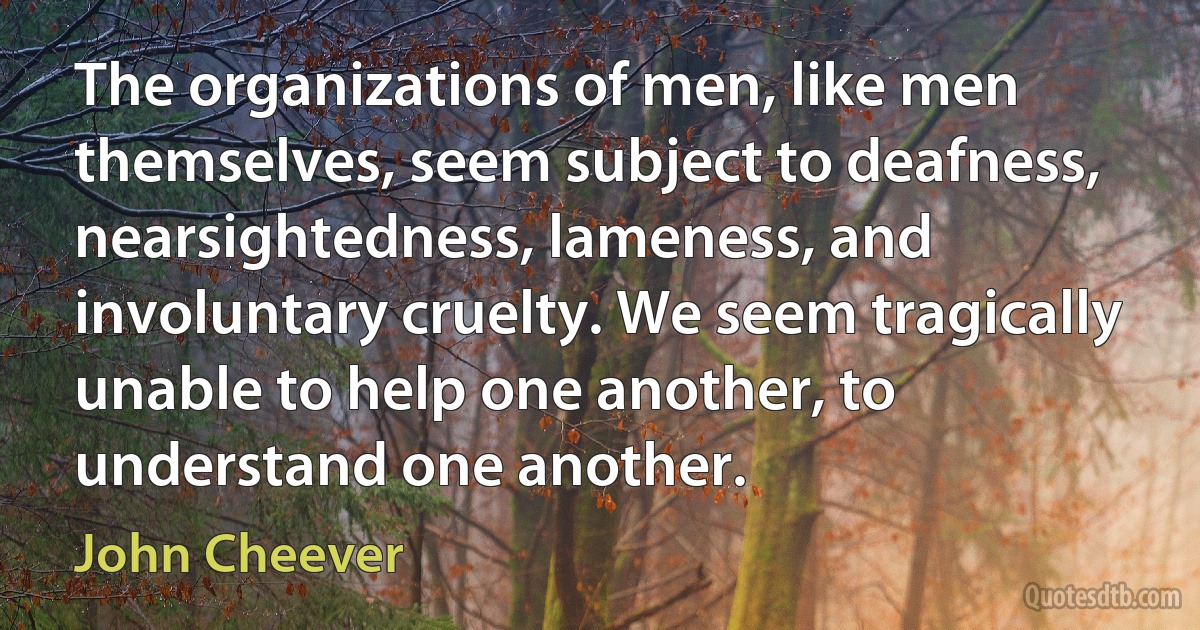 The organizations of men, like men themselves, seem subject to deafness, nearsightedness, lameness, and involuntary cruelty. We seem tragically unable to help one another, to understand one another. (John Cheever)