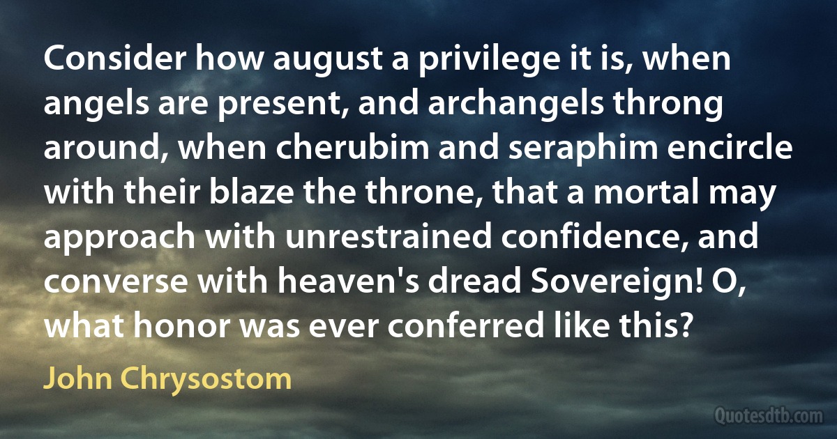 Consider how august a privilege it is, when angels are present, and archangels throng around, when cherubim and seraphim encircle with their blaze the throne, that a mortal may approach with unrestrained confidence, and converse with heaven's dread Sovereign! O, what honor was ever conferred like this? (John Chrysostom)