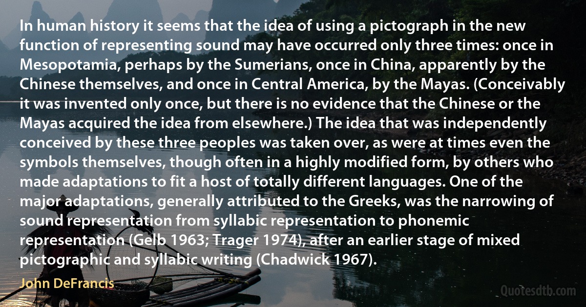 In human history it seems that the idea of using a pictograph in the new function of representing sound may have occurred only three times: once in Mesopotamia, perhaps by the Sumerians, once in China, apparently by the Chinese themselves, and once in Central America, by the Mayas. (Conceivably it was invented only once, but there is no evidence that the Chinese or the Mayas acquired the idea from elsewhere.) The idea that was independently conceived by these three peoples was taken over, as were at times even the symbols themselves, though often in a highly modified form, by others who made adaptations to fit a host of totally different languages. One of the major adaptations, generally attributed to the Greeks, was the narrowing of sound representation from syllabic representation to phonemic representation (Gelb 1963; Trager 1974), after an earlier stage of mixed pictographic and syllabic writing (Chadwick 1967). (John DeFrancis)