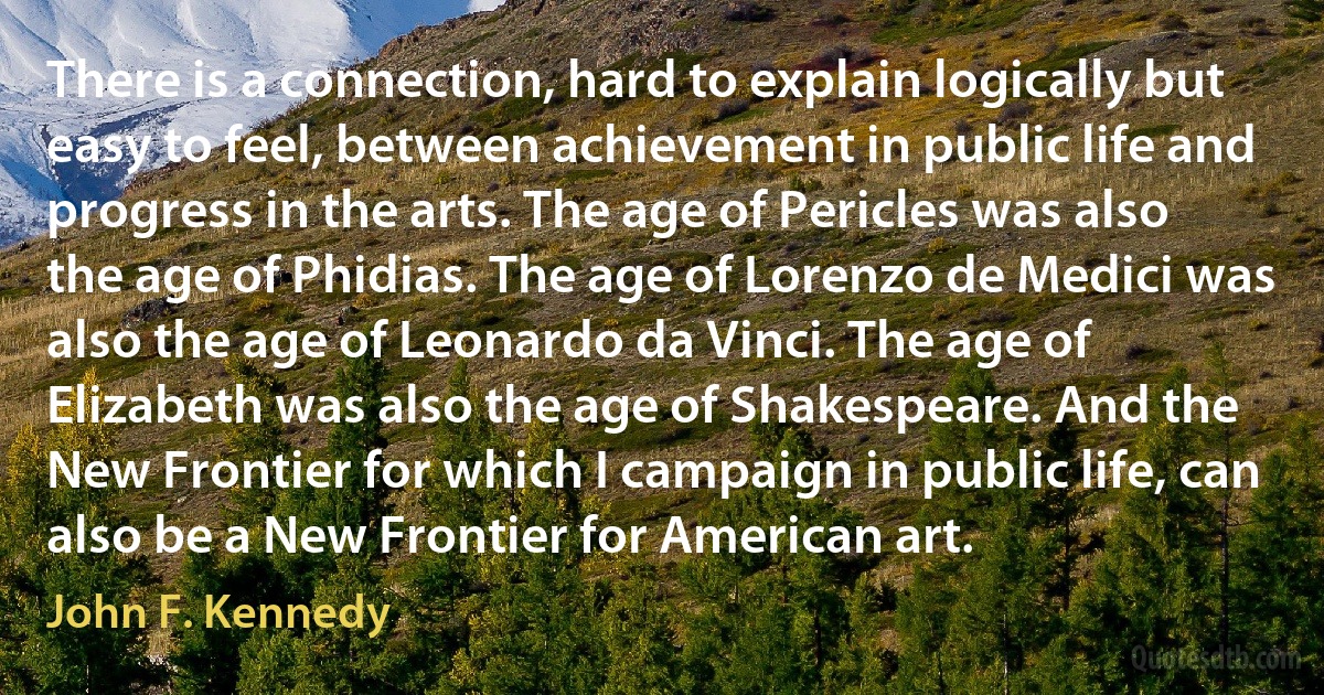 There is a connection, hard to explain logically but easy to feel, between achievement in public life and progress in the arts. The age of Pericles was also the age of Phidias. The age of Lorenzo de Medici was also the age of Leonardo da Vinci. The age of Elizabeth was also the age of Shakespeare. And the New Frontier for which I campaign in public life, can also be a New Frontier for American art. (John F. Kennedy)