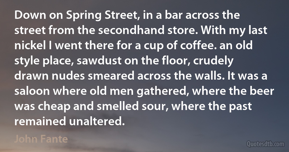 Down on Spring Street, in a bar across the street from the secondhand store. With my last nickel I went there for a cup of coffee. an old style place, sawdust on the floor, crudely drawn nudes smeared across the walls. It was a saloon where old men gathered, where the beer was cheap and smelled sour, where the past remained unaltered. (John Fante)