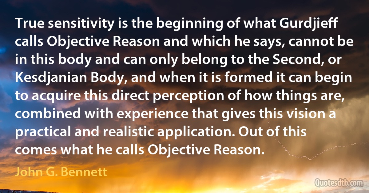 True sensitivity is the beginning of what Gurdjieff calls Objective Reason and which he says, cannot be in this body and can only belong to the Second, or Kesdjanian Body, and when it is formed it can begin to acquire this direct perception of how things are, combined with experience that gives this vision a practical and realistic application. Out of this comes what he calls Objective Reason. (John G. Bennett)