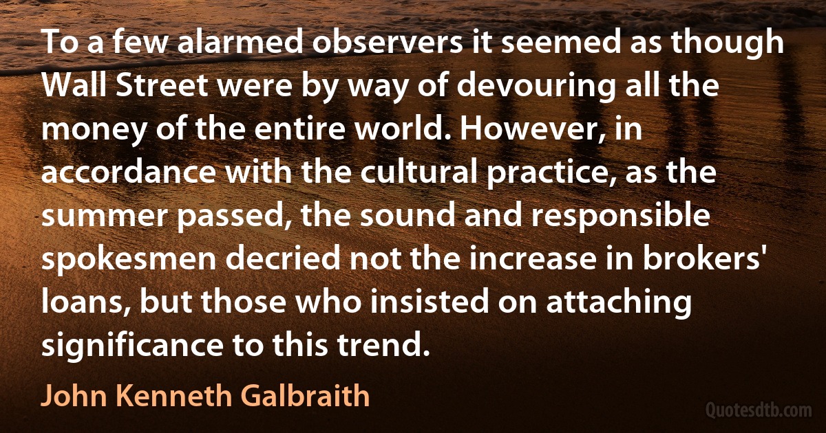 To a few alarmed observers it seemed as though Wall Street were by way of devouring all the money of the entire world. However, in accordance with the cultural practice, as the summer passed, the sound and responsible spokesmen decried not the increase in brokers' loans, but those who insisted on attaching significance to this trend. (John Kenneth Galbraith)