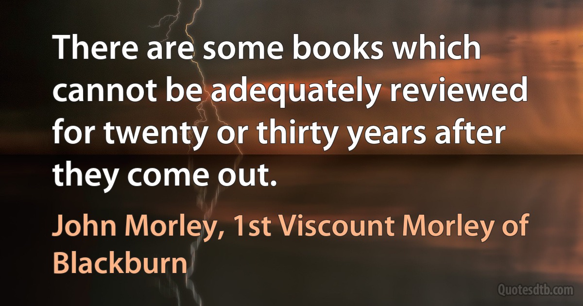 There are some books which cannot be adequately reviewed for twenty or thirty years after they come out. (John Morley, 1st Viscount Morley of Blackburn)