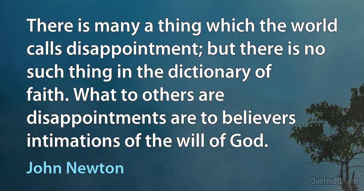 There is many a thing which the world calls disappointment; but there is no such thing in the dictionary of faith. What to others are disappointments are to believers intimations of the will of God. (John Newton)