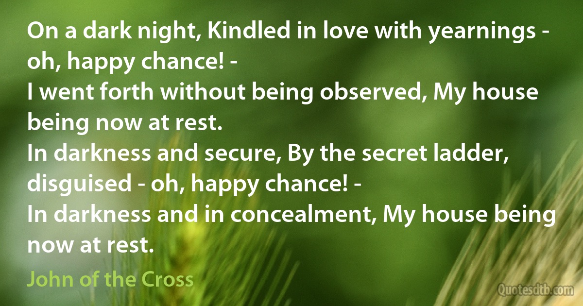 On a dark night, Kindled in love with yearnings - oh, happy chance! -
I went forth without being observed, My house being now at rest.
In darkness and secure, By the secret ladder, disguised - oh, happy chance! -
In darkness and in concealment, My house being now at rest. (John of the Cross)