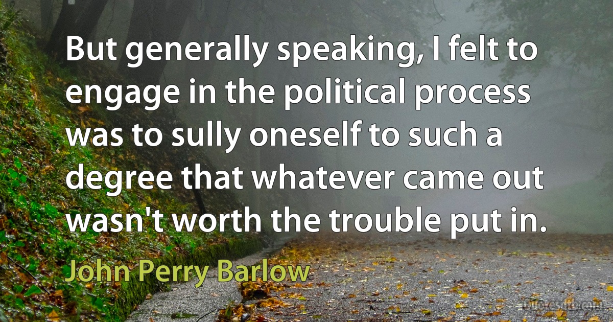 But generally speaking, I felt to engage in the political process was to sully oneself to such a degree that whatever came out wasn't worth the trouble put in. (John Perry Barlow)