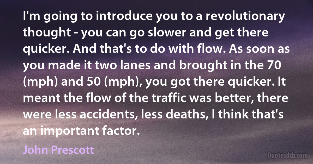 I'm going to introduce you to a revolutionary thought - you can go slower and get there quicker. And that's to do with flow. As soon as you made it two lanes and brought in the 70 (mph) and 50 (mph), you got there quicker. It meant the flow of the traffic was better, there were less accidents, less deaths, I think that's an important factor. (John Prescott)