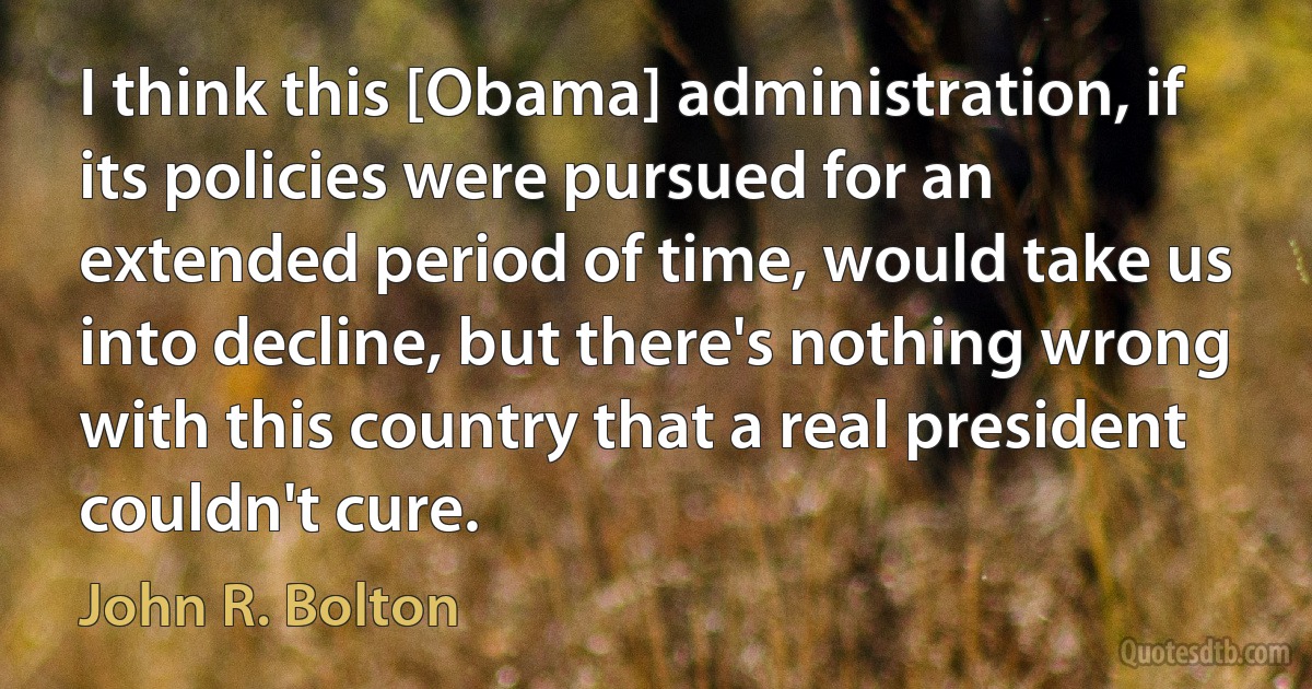 I think this [Obama] administration, if its policies were pursued for an extended period of time, would take us into decline, but there's nothing wrong with this country that a real president couldn't cure. (John R. Bolton)