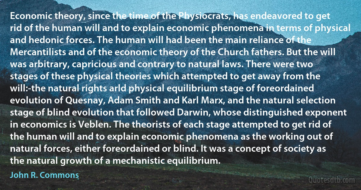 Economic theory, since the time of the Physiocrats, has endeavored to get rid of the human will and to explain economic phenomena in terms of physical and hedonic forces. The human will had been the main reliance of the Mercantilists and of the economic theory of the Church fathers. But the will was arbitrary, capricious and contrary to natural laws. There were two stages of these physical theories which attempted to get away from the will:-the natural rights arld physical equilibrium stage of foreordained evolution of Quesnay, Adam Smith and Karl Marx, and the natural selection stage of blind evolution that followed Darwin, whose distinguished exponent in economics is Veblen. The theorists of each stage attempted to get rid of the human will and to explain economic phenomena as the working out of natural forces, either foreordained or blind. It was a concept of society as the natural growth of a mechanistic equilibrium. (John R. Commons)