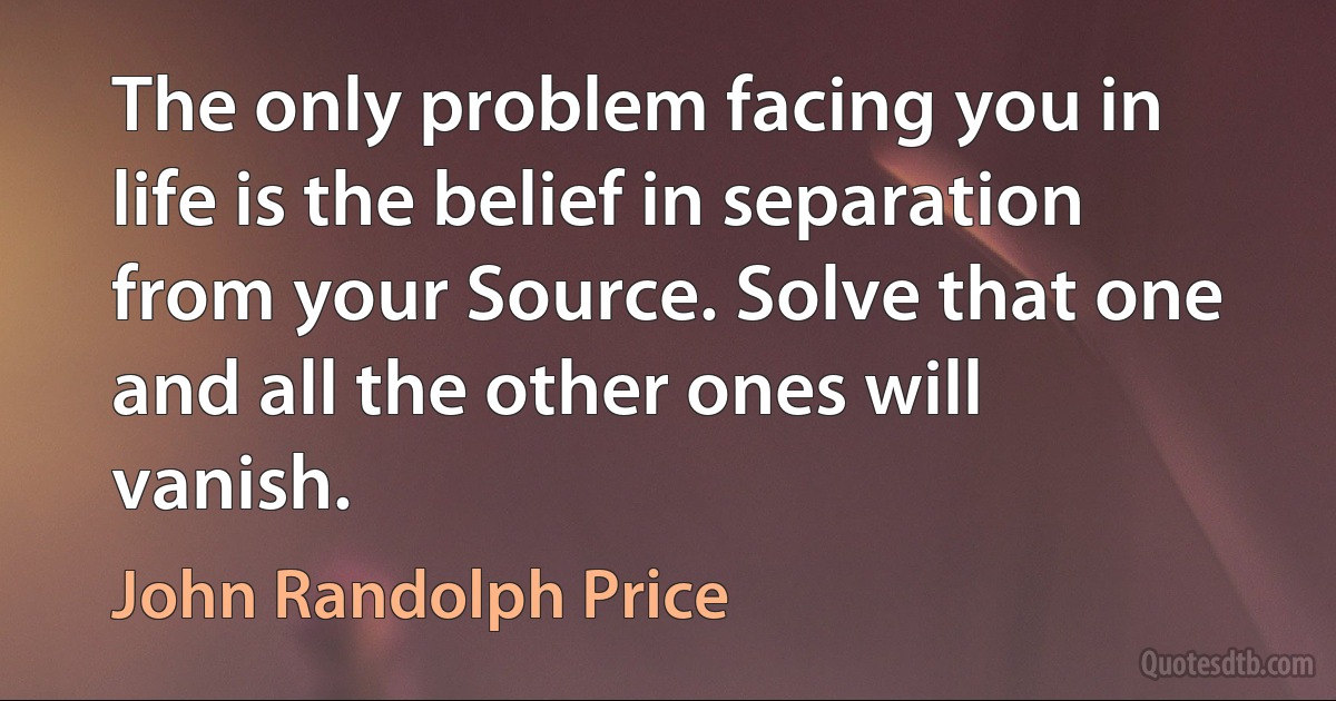 The only problem facing you in life is the belief in separation from your Source. Solve that one and all the other ones will vanish. (John Randolph Price)