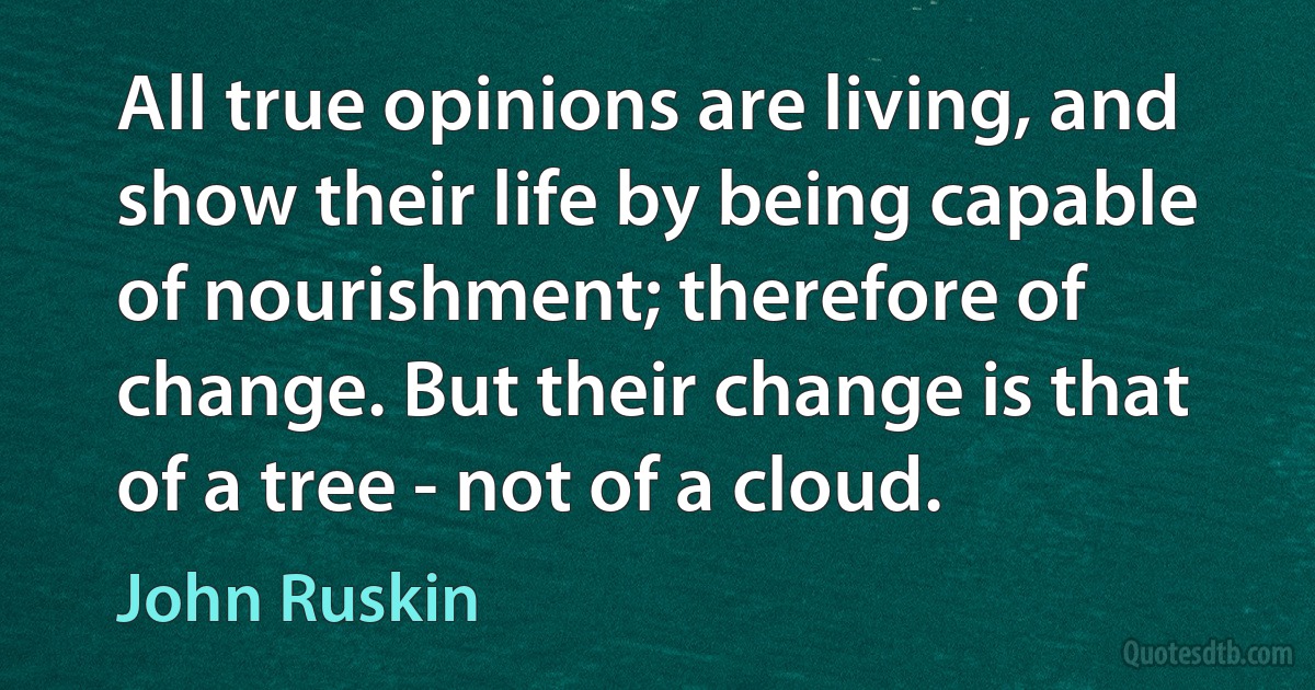 All true opinions are living, and show their life by being capable of nourishment; therefore of change. But their change is that of a tree - not of a cloud. (John Ruskin)