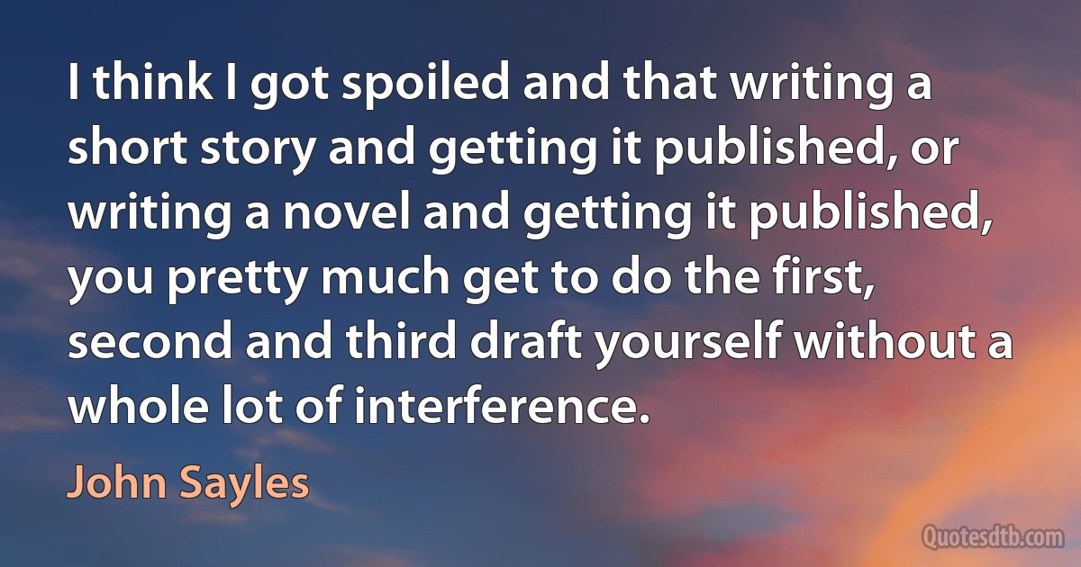 I think I got spoiled and that writing a short story and getting it published, or writing a novel and getting it published, you pretty much get to do the first, second and third draft yourself without a whole lot of interference. (John Sayles)