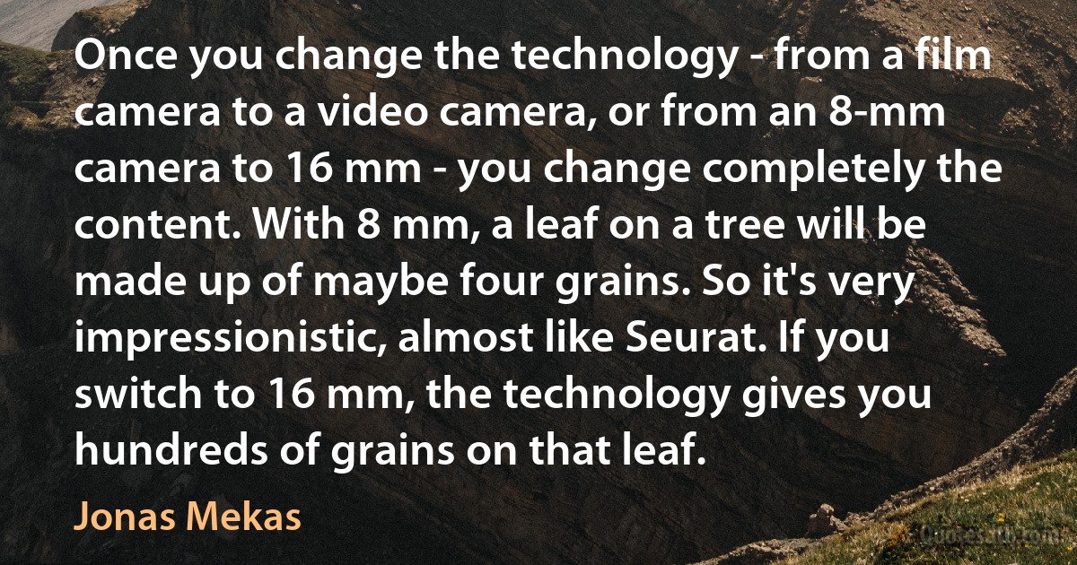 Once you change the technology - from a film camera to a video camera, or from an 8-mm camera to 16 mm - you change completely the content. With 8 mm, a leaf on a tree will be made up of maybe four grains. So it's very impressionistic, almost like Seurat. If you switch to 16 mm, the technology gives you hundreds of grains on that leaf. (Jonas Mekas)