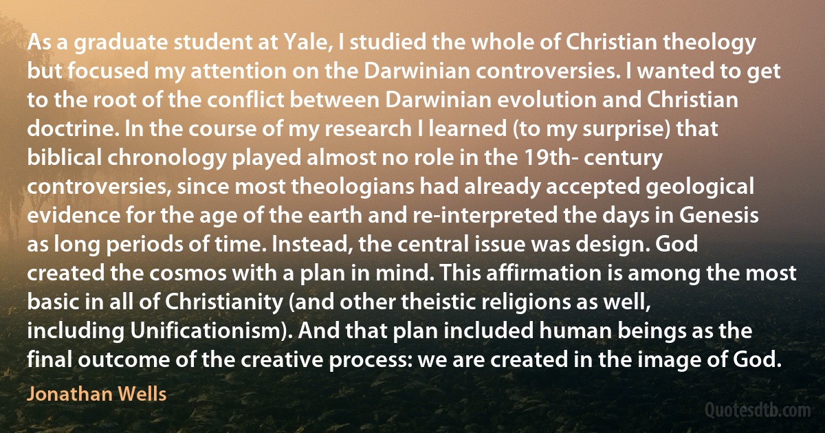 As a graduate student at Yale, I studied the whole of Christian theology but focused my attention on the Darwinian controversies. I wanted to get to the root of the conflict between Darwinian evolution and Christian doctrine. In the course of my research I learned (to my surprise) that biblical chronology played almost no role in the 19th- century controversies, since most theologians had already accepted geological evidence for the age of the earth and re-interpreted the days in Genesis as long periods of time. Instead, the central issue was design. God created the cosmos with a plan in mind. This affirmation is among the most basic in all of Christianity (and other theistic religions as well, including Unificationism). And that plan included human beings as the final outcome of the creative process: we are created in the image of God. (Jonathan Wells)