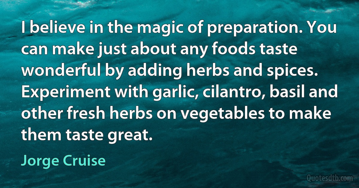 I believe in the magic of preparation. You can make just about any foods taste wonderful by adding herbs and spices. Experiment with garlic, cilantro, basil and other fresh herbs on vegetables to make them taste great. (Jorge Cruise)