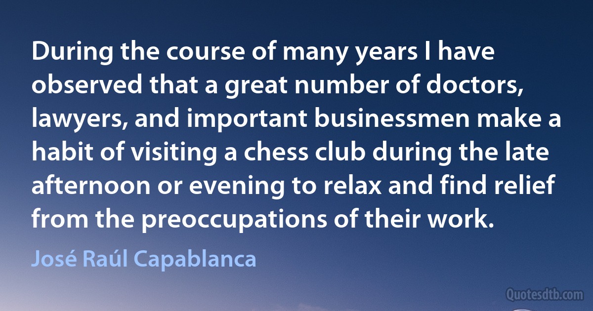 During the course of many years I have observed that a great number of doctors, lawyers, and important businessmen make a habit of visiting a chess club during the late afternoon or evening to relax and find relief from the preoccupations of their work. (José Raúl Capablanca)