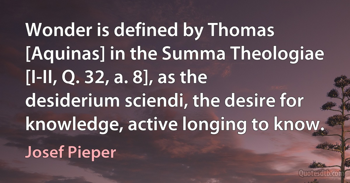 Wonder is defined by Thomas [Aquinas] in the Summa Theologiae [I-II, Q. 32, a. 8], as the desiderium sciendi, the desire for knowledge, active longing to know. (Josef Pieper)