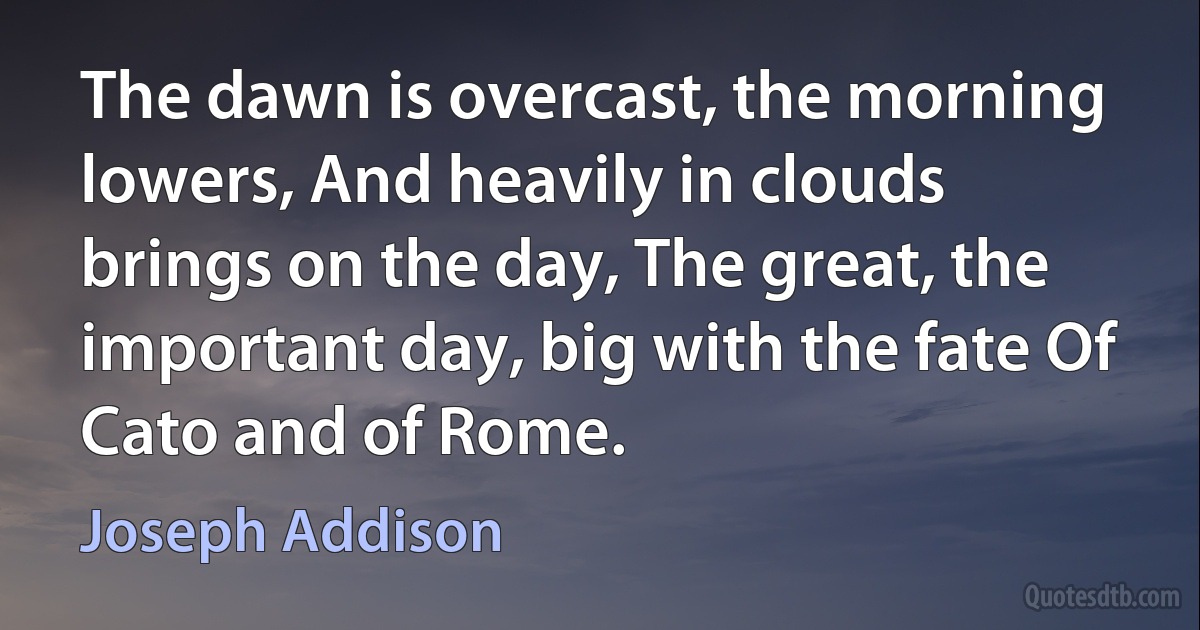 The dawn is overcast, the morning lowers, And heavily in clouds brings on the day, The great, the important day, big with the fate Of Cato and of Rome. (Joseph Addison)