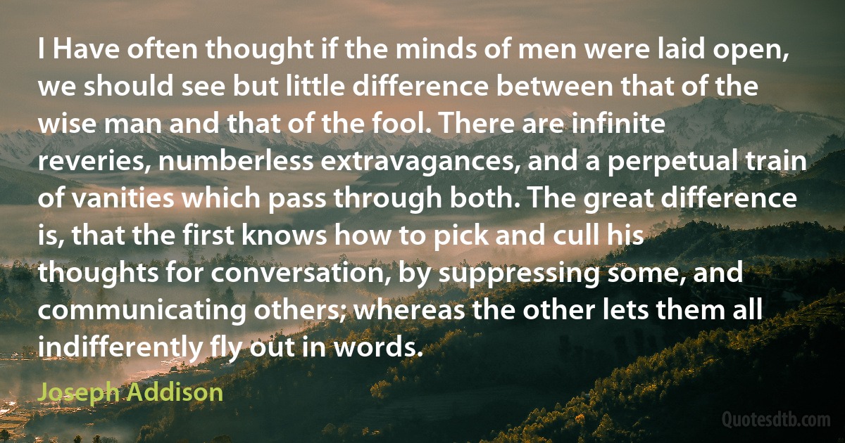 I Have often thought if the minds of men were laid open, we should see but little difference between that of the wise man and that of the fool. There are infinite reveries, numberless extravagances, and a perpetual train of vanities which pass through both. The great difference is, that the first knows how to pick and cull his thoughts for conversation, by suppressing some, and communicating others; whereas the other lets them all indifferently fly out in words. (Joseph Addison)