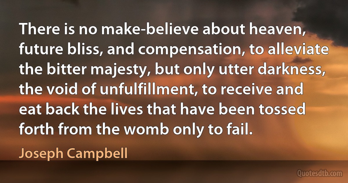 There is no make-believe about heaven, future bliss, and compensation, to alleviate the bitter majesty, but only utter darkness, the void of unfulfillment, to receive and eat back the lives that have been tossed forth from the womb only to fail. (Joseph Campbell)