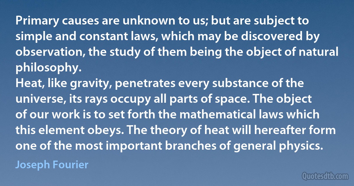 Primary causes are unknown to us; but are subject to simple and constant laws, which may be discovered by observation, the study of them being the object of natural philosophy.
Heat, like gravity, penetrates every substance of the universe, its rays occupy all parts of space. The object of our work is to set forth the mathematical laws which this element obeys. The theory of heat will hereafter form one of the most important branches of general physics. (Joseph Fourier)