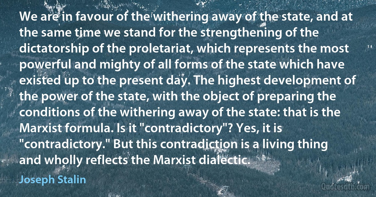 We are in favour of the withering away of the state, and at the same time we stand for the strengthening of the dictatorship of the proletariat, which represents the most powerful and mighty of all forms of the state which have existed up to the present day. The highest development of the power of the state, with the object of preparing the conditions of the withering away of the state: that is the Marxist formula. Is it "contradictory"? Yes, it is "contradictory." But this contradiction is a living thing and wholly reflects the Marxist dialectic. (Joseph Stalin)