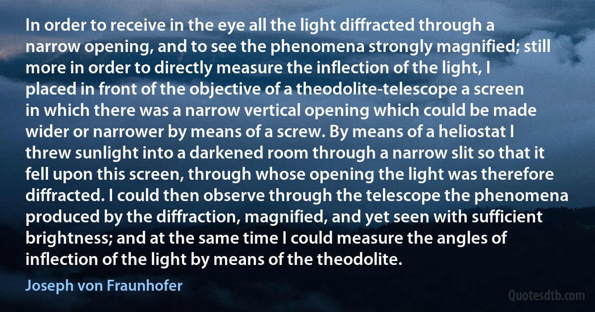 In order to receive in the eye all the light diffracted through a narrow opening, and to see the phenomena strongly magnified; still more in order to directly measure the inflection of the light, I placed in front of the objective of a theodolite-telescope a screen in which there was a narrow vertical opening which could be made wider or narrower by means of a screw. By means of a heliostat I threw sunlight into a darkened room through a narrow slit so that it fell upon this screen, through whose opening the light was therefore diffracted. I could then observe through the telescope the phenomena produced by the diffraction, magnified, and yet seen with sufficient brightness; and at the same time I could measure the angles of inflection of the light by means of the theodolite. (Joseph von Fraunhofer)