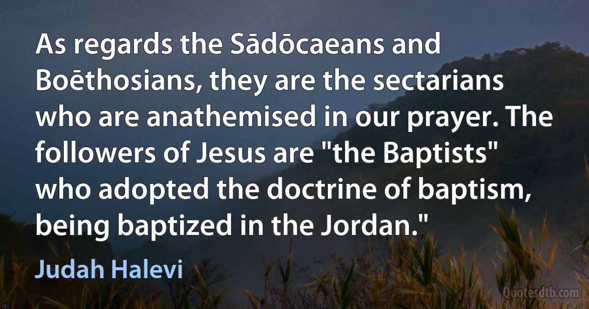 As regards the Sādōcaeans and Boēthosians, they are the sectarians who are anathemised in our prayer. The followers of Jesus are "the Baptists" who adopted the doctrine of baptism, being baptized in the Jordan." (Judah Halevi)