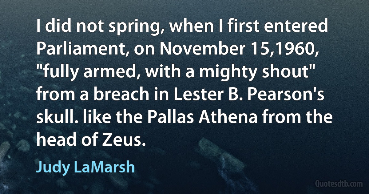 I did not spring, when I first entered Parliament, on November 15,1960, "fully armed, with a mighty shout" from a breach in Lester B. Pearson's skull. like the Pallas Athena from the head of Zeus. (Judy LaMarsh)