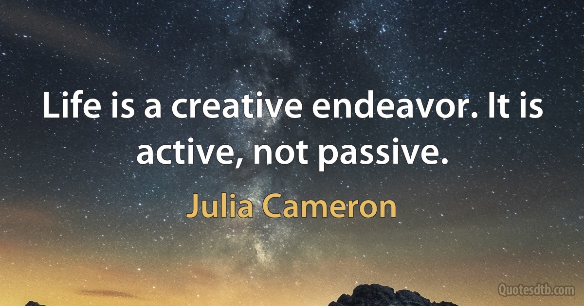 Life is a creative endeavor. It is active, not passive. (Julia Cameron)