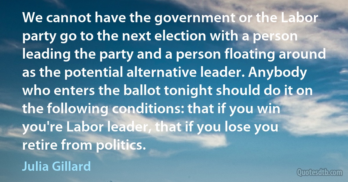 We cannot have the government or the Labor party go to the next election with a person leading the party and a person floating around as the potential alternative leader. Anybody who enters the ballot tonight should do it on the following conditions: that if you win you're Labor leader, that if you lose you retire from politics. (Julia Gillard)