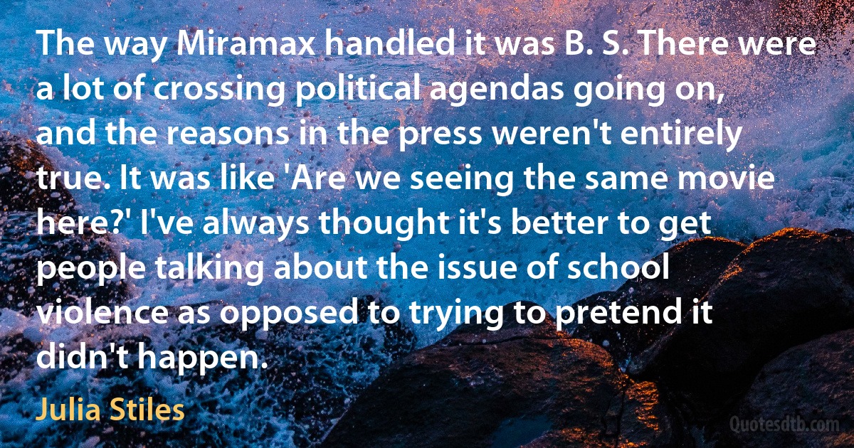 The way Miramax handled it was B. S. There were a lot of crossing political agendas going on, and the reasons in the press weren't entirely true. It was like 'Are we seeing the same movie here?' I've always thought it's better to get people talking about the issue of school violence as opposed to trying to pretend it didn't happen. (Julia Stiles)