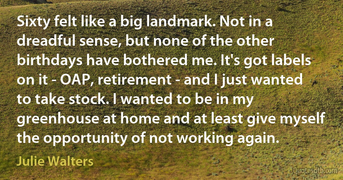 Sixty felt like a big landmark. Not in a dreadful sense, but none of the other birthdays have bothered me. It's got labels on it - OAP, retirement - and I just wanted to take stock. I wanted to be in my greenhouse at home and at least give myself the opportunity of not working again. (Julie Walters)