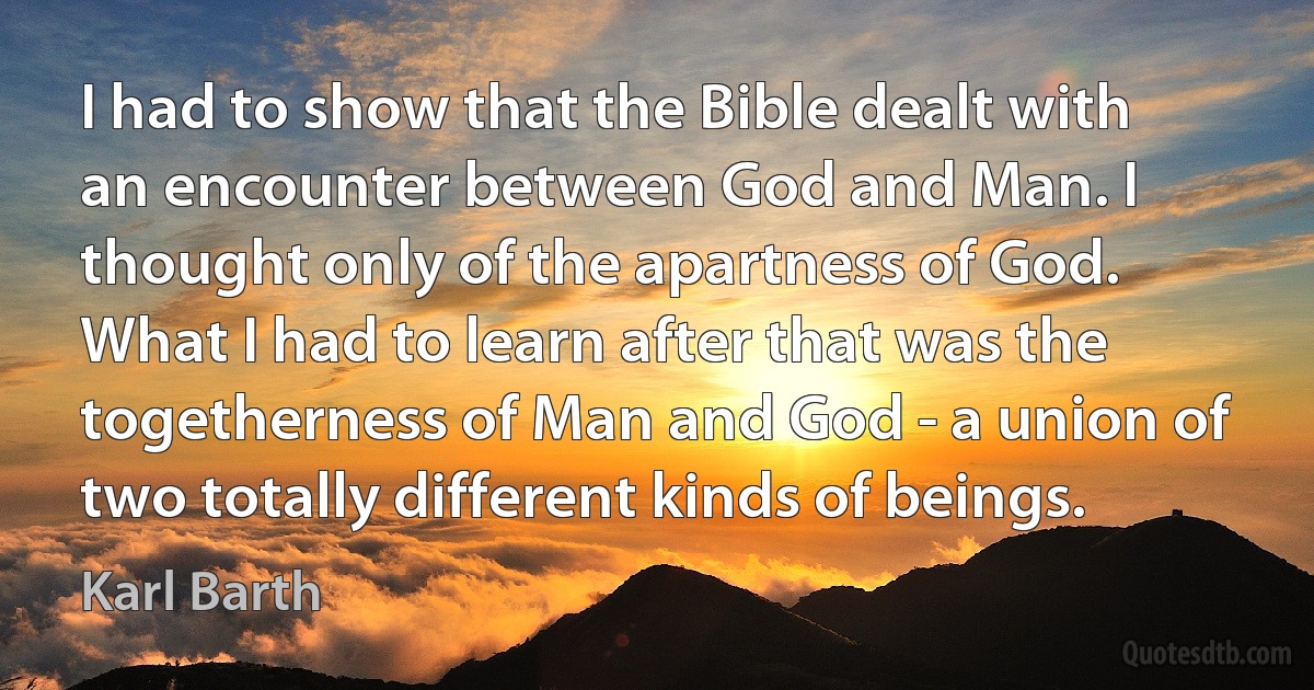 I had to show that the Bible dealt with an encounter between God and Man. I thought only of the apartness of God. What I had to learn after that was the togetherness of Man and God - a union of two totally different kinds of beings. (Karl Barth)