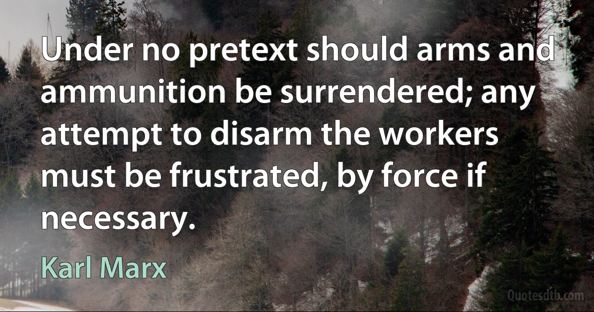 Under no pretext should arms and ammunition be surrendered; any attempt to disarm the workers must be frustrated, by force if necessary. (Karl Marx)