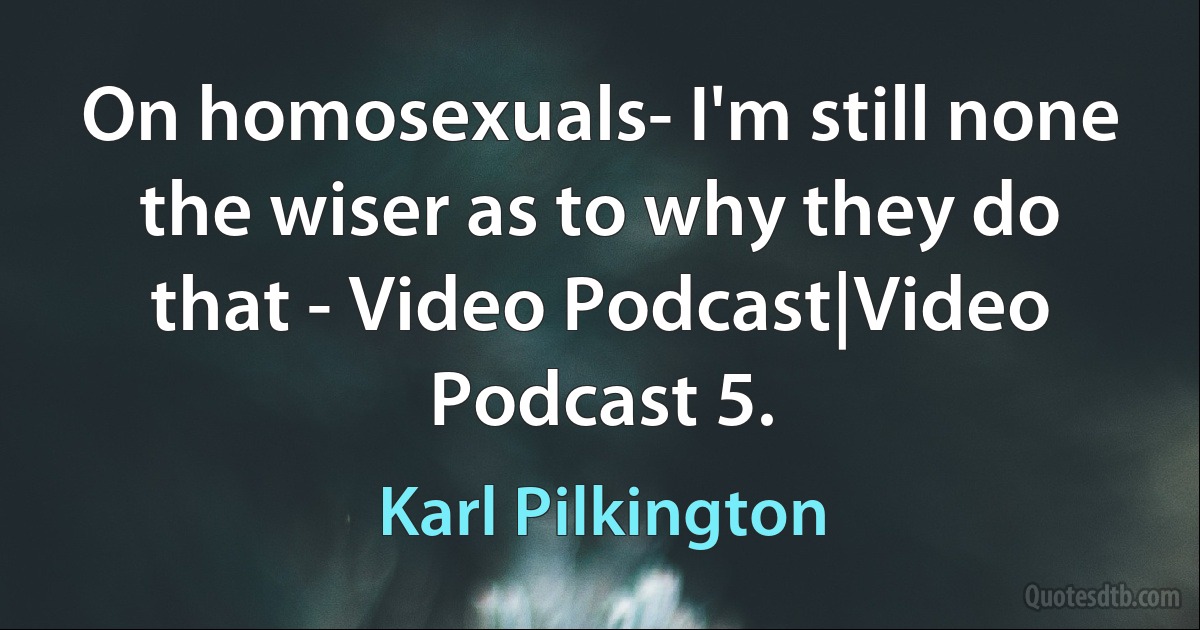 On homosexuals- I'm still none the wiser as to why they do that - Video Podcast|Video Podcast 5. (Karl Pilkington)