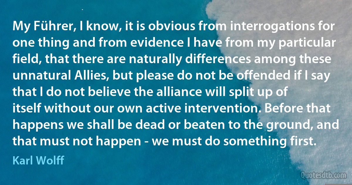 My Führer, I know, it is obvious from interrogations for one thing and from evidence I have from my particular field, that there are naturally differences among these unnatural Allies, but please do not be offended if I say that I do not believe the alliance will split up of itself without our own active intervention. Before that happens we shall be dead or beaten to the ground, and that must not happen - we must do something first. (Karl Wolff)