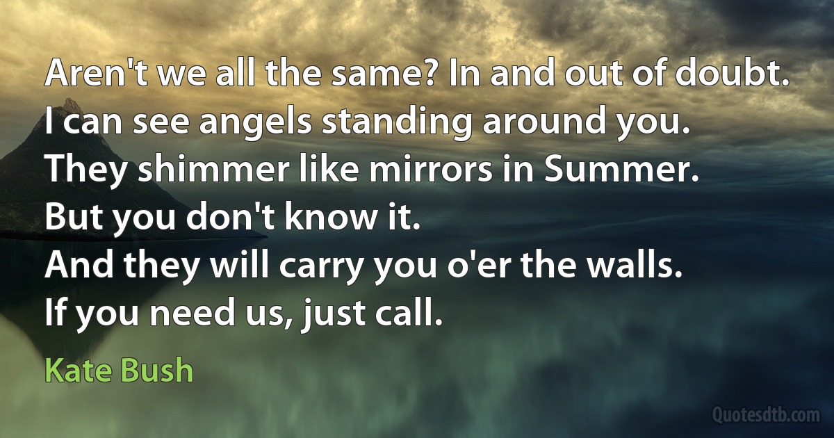 Aren't we all the same? In and out of doubt.
I can see angels standing around you.
They shimmer like mirrors in Summer.
But you don't know it.
And they will carry you o'er the walls.
If you need us, just call. (Kate Bush)