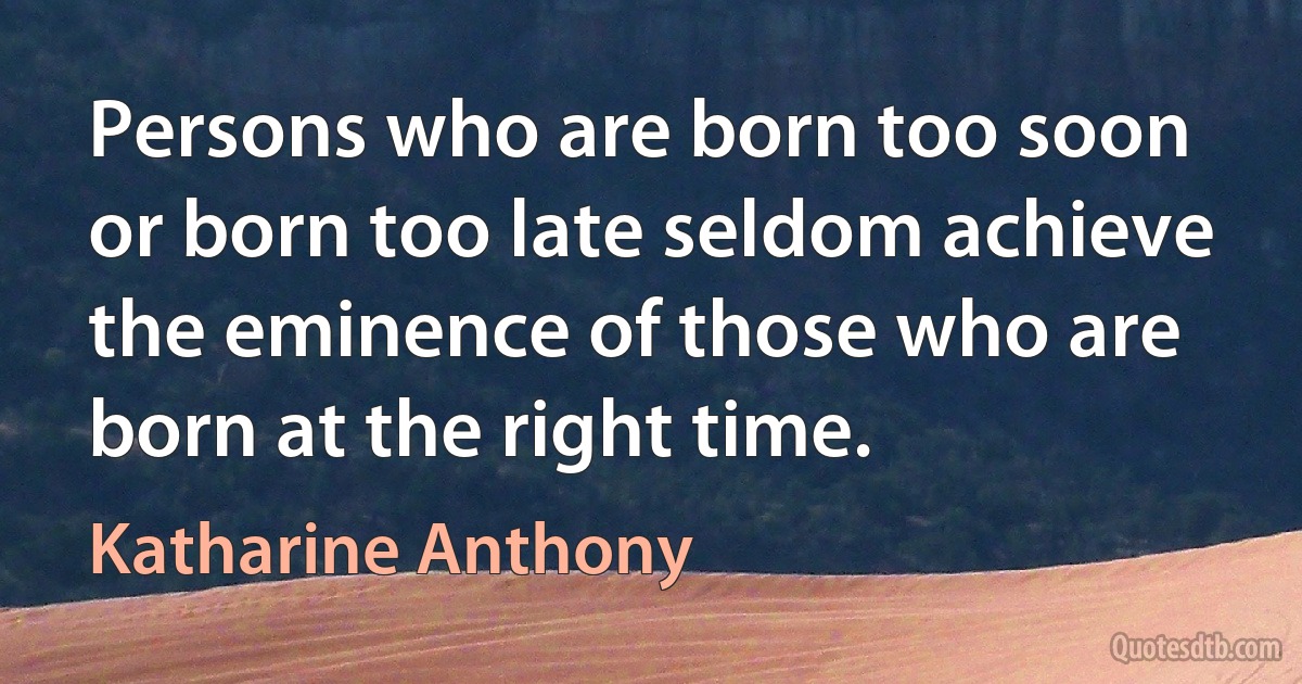 Persons who are born too soon or born too late seldom achieve the eminence of those who are born at the right time. (Katharine Anthony)