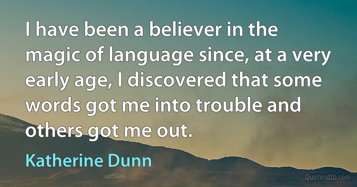 I have been a believer in the magic of language since, at a very early age, I discovered that some words got me into trouble and others got me out. (Katherine Dunn)