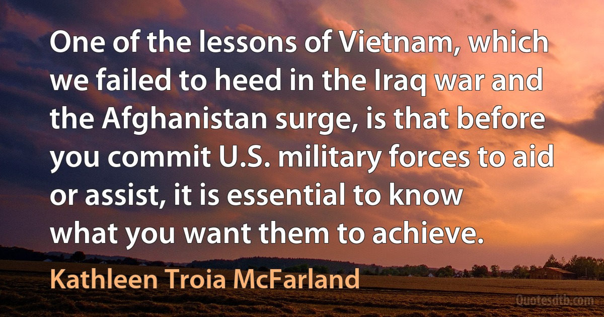 One of the lessons of Vietnam, which we failed to heed in the Iraq war and the Afghanistan surge, is that before you commit U.S. military forces to aid or assist, it is essential to know what you want them to achieve. (Kathleen Troia McFarland)