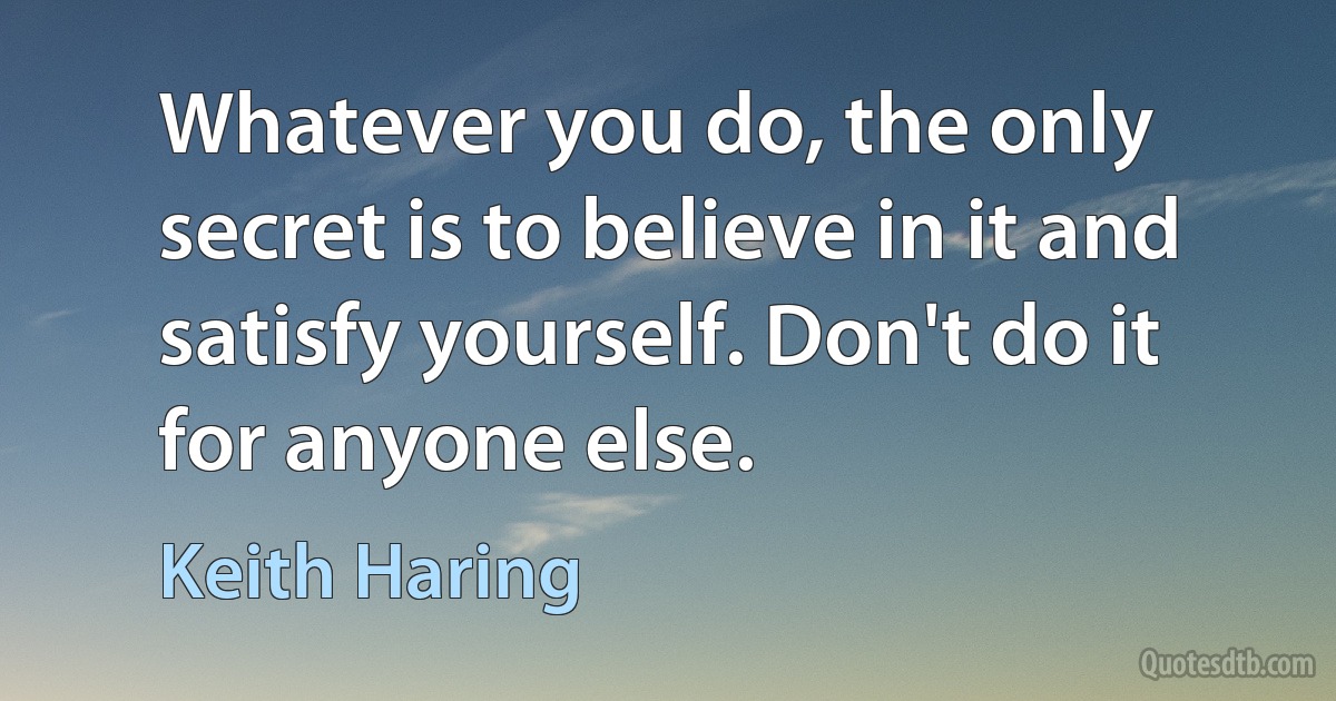 Whatever you do, the only secret is to believe in it and satisfy yourself. Don't do it for anyone else. (Keith Haring)